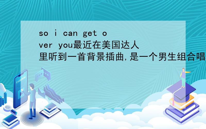 so i can get over you最近在美国达人里听到一首背景插曲,是一个男生组合唱的,最后一句歌词是so i can get over you,