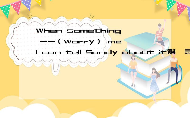 When something --（worry） me,I can tell Sandy about it谢,急,希望说明原因,加金