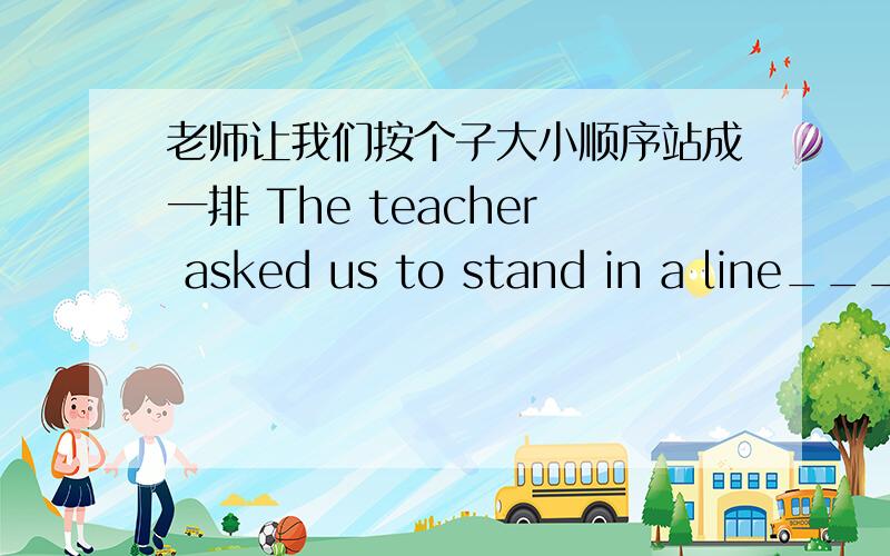 老师让我们按个子大小顺序站成一排 The teacher asked us to stand in a line__________height