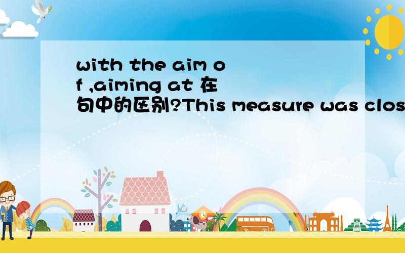 with the aim of ,aiming at 在句中的区别?This measure was closely tied to a 25 billion dollars aid package agreed with IMF,(aiming at reduce)(with the aim of reducing) ballooning budget deficit of Romania.请问括号里面的两个在