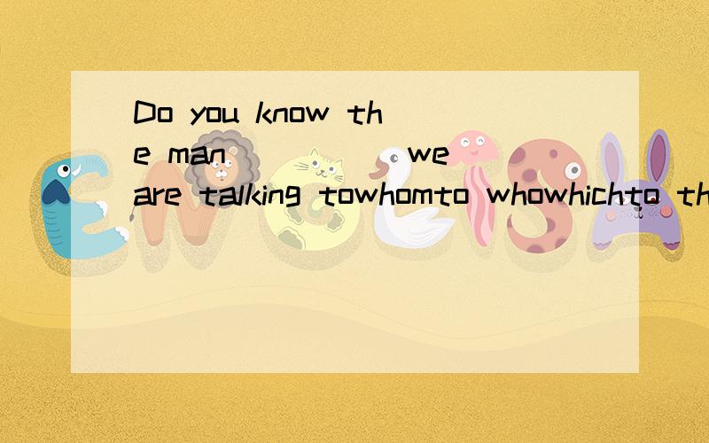 Do you know the man_____ we are talking towhomto whowhichto that
