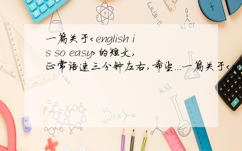 一篇关于＜english is so easy＞的短文,正常语速三分钟左右,希望...一篇关于＜english is so easy＞的短文,正常语速三分钟左右,希望那位大虾帮帮忙.短语尽量多最好，本人英语差。