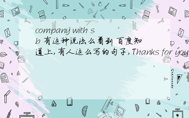 company with sb 有这种说法么看到 百度知道上,有人这么写的句子,Thanks for your company with me我觉得不对吧,company 有这样的用么吗?thanks for 记得是可以接名词,但这里 后面加个 with me 不确定是否正确