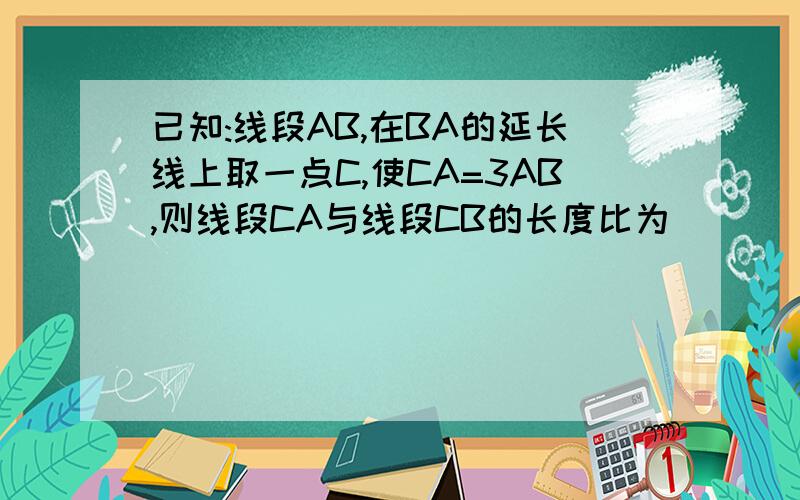 已知:线段AB,在BA的延长线上取一点C,使CA=3AB,则线段CA与线段CB的长度比为