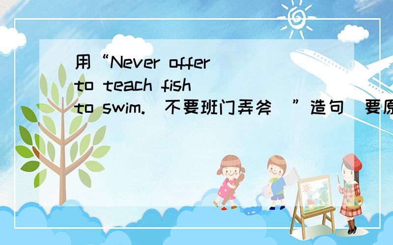 用“Never offer to teach fish to swim.（不要班门弄斧）”造句（要原创）一定要是原创 需要四句