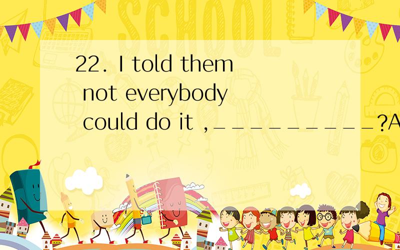 22．I told them not everybody could do it ,_________?A．could they B．couldn’t they C．did I D．didn’t I.