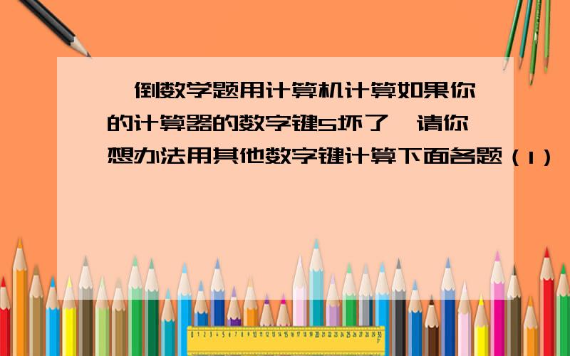 一倒数学题用计算机计算如果你的计算器的数字键5坏了,请你想办法用其他数字键计算下面各题（1） 4560/60 （2）18*57 （3）1242/54