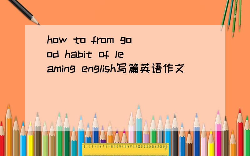 how to from good habit of leaming english写篇英语作文