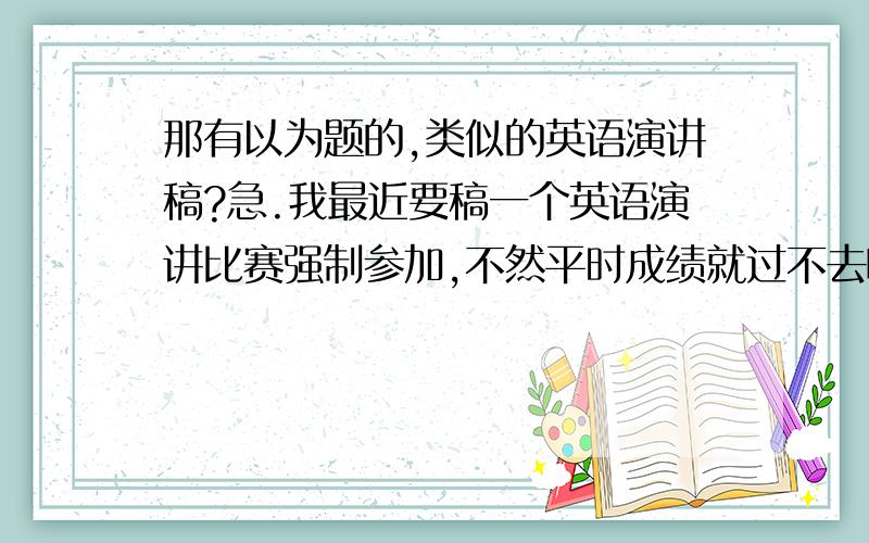 那有以为题的,类似的英语演讲稿?急.我最近要稿一个英语演讲比赛强制参加,不然平时成绩就过不去啊