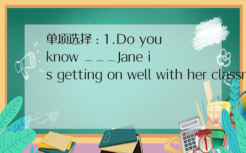 单项选择：1.Do you know ___Jane is getting on well with her classmates?A.what B.how C.that D.which2.I don't like him .I 'd rather _______ in than ______ to play with him.A.to play ; to go B.stay ; go C.to play ; go D.stay ; to go3.Mrs Smith like