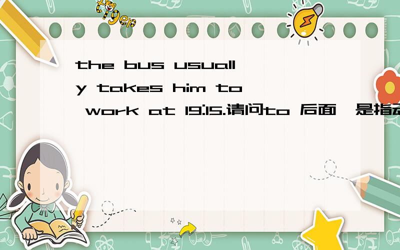 the bus usually takes him to work at 19:15.请问to 后面,是指动词工作,还是指名词,地点,