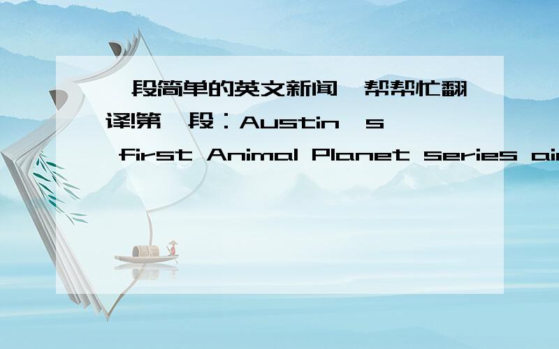 一段简单的英文新闻,帮帮忙翻译!第一段：Austin's first Animal Planet series aired in the following places:ItalyFranceSouth-east AsiaAustraliaChinaUKMiddle EastEuropeTaiwanJapanBrazilLatin AmericaIndiaUSA 第二段：Austin will be cel