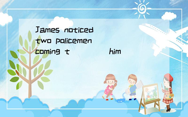 James noticed two policemen coming t____ him