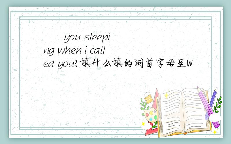 --- you sleeping when i called you?填什么填的词首字母是W