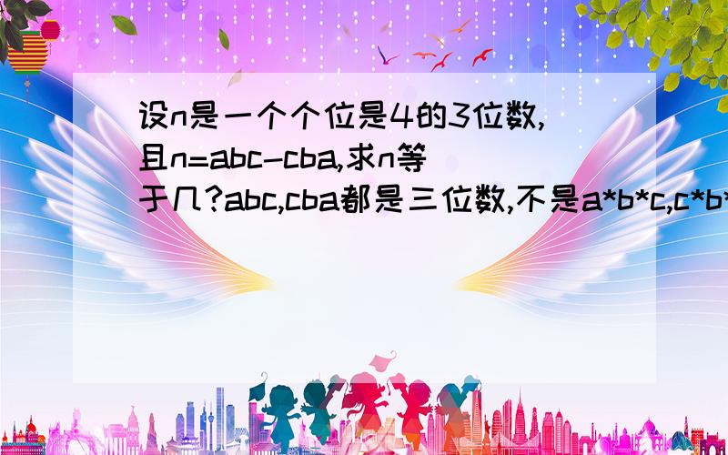 设n是一个个位是4的3位数,且n=abc-cba,求n等于几?abc,cba都是三位数,不是a*b*c,c*b*a,