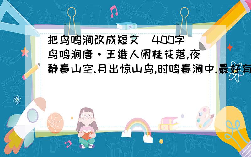 把鸟鸣涧改成短文（400字）鸟鸣涧唐·王维人闲桂花落,夜静春山空.月出惊山鸟,时鸣春涧中.最好有鸟鸣涧情景的图