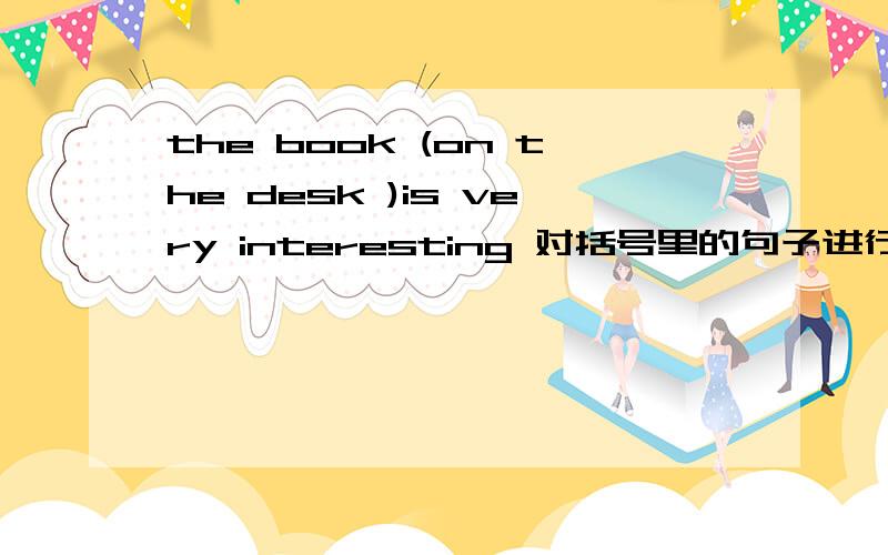 the book (on the desk )is very interesting 对括号里的句子进行提问 （ ）( ) is very interesting