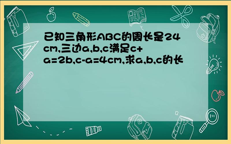 已知三角形ABC的周长是24cm,三边a,b,c满足c+a=2b,c-a=4cm,求a,b,c的长