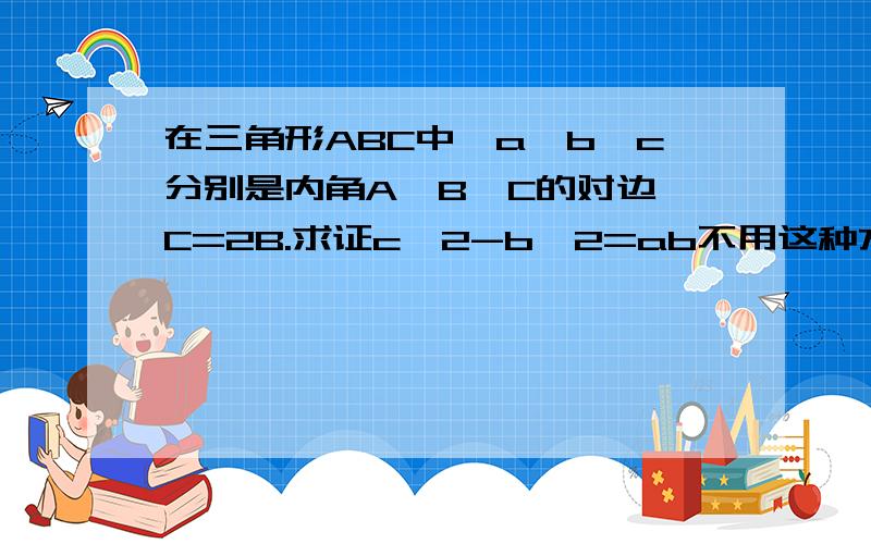 在三角形ABC中,a,b,c分别是内角A,B,C的对边,C=2B.求证c^2-b^2=ab不用这种方法做,用解三角形的方法,做∠C平分线,交AB于D,则△ABC∽△ACD,则b/c=AD/b b方=c×AD DC/a=b/c DC=ab/c又∠C=2∠B,所以,△BDC为等腰三角