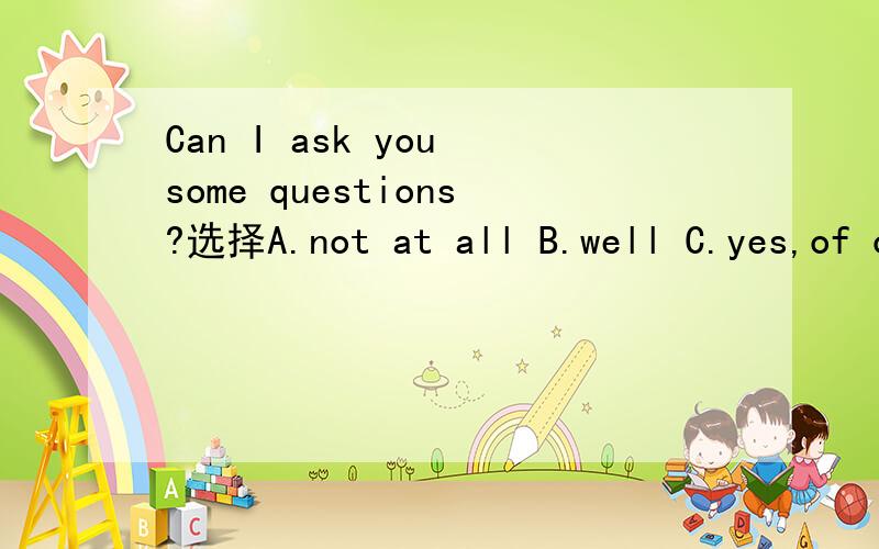 Can I ask you some questions?选择A.not at all B.well C.yes,of course