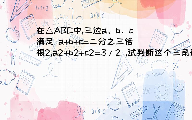 在△ABC中,三边a、b、c满足 a+b+c=二分之三倍根2,a2+b2+c2=3/2 ,试判断这个三角形的形状.在△ABC中,三边a、b、c满足 a+b+c=二分之三倍根2,a2+b2+c2=3/2 ,(a2指a平方,后面同理)试判断这个三角形的形状.