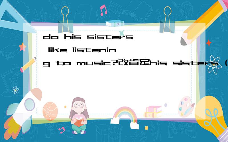 do his sisters like listening to music?改肯定his sisters ( )( )to music.