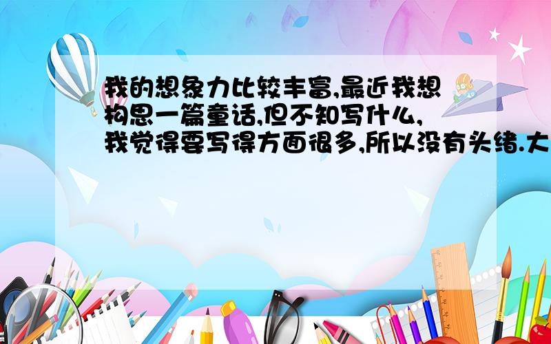 我的想象力比较丰富,最近我想构思一篇童话,但不知写什么,我觉得要写得方面很多,所以没有头绪.大家都说说,我给写哪个方面的,给我点启发!