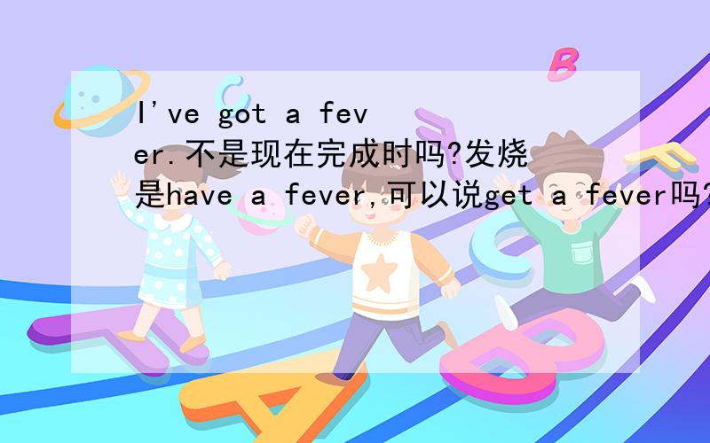 I've got a fever.不是现在完成时吗?发烧是have a fever,可以说get a fever吗?谁来给我讲讲啊~I've got a fever.是不是现在完成时？