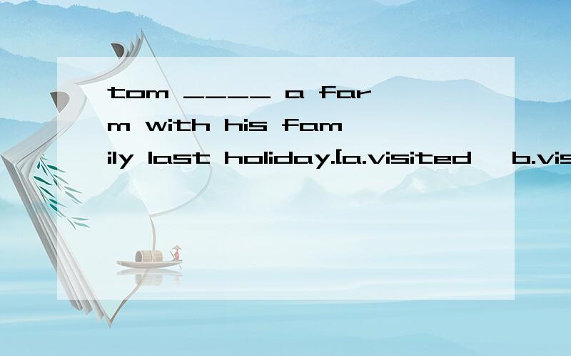 tom ____ a farm with his family last holiday.[a.visited　 b.visit 　c.visits]the children ___ cows a moment ago.that ____ fun!a.milk;isb.milked;wasc.milk;wasdid you ____ a good time?yes,i ____.a.had;didb.have;didc.have;have