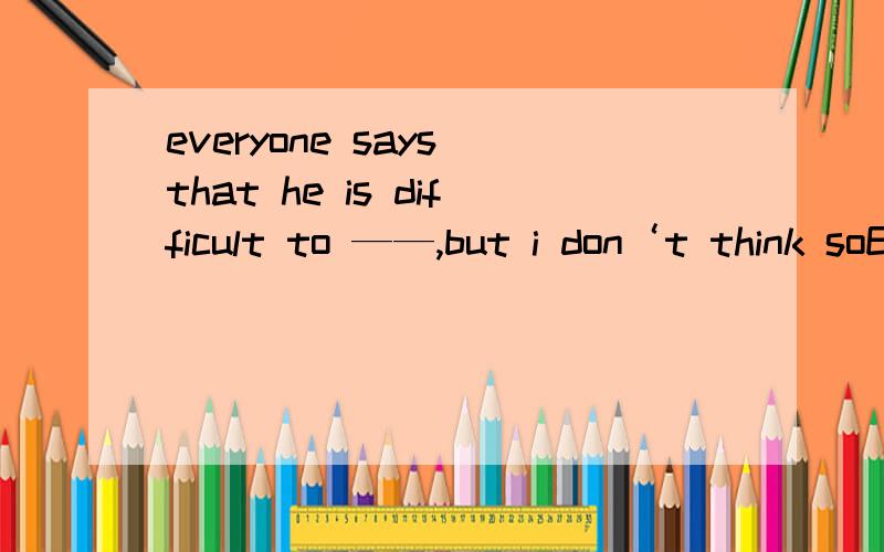 everyone says that he is difficult to ——,but i don‘t think soEveryone says that he is difficult to ——,but i don‘t think soA get along B make friends C deal with D talk aboutget along 后面不用跟with吗?老师说答案上是A，可他