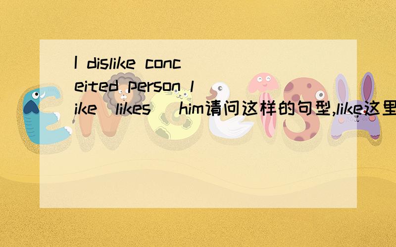 I dislike conceited person like(likes) him请问这样的句型,like这里用likes还是like,想不通.一般这些一般时态的如宾补的动词,从句一般时态的第三人称动词,我不知道是否要加第三人称单数,