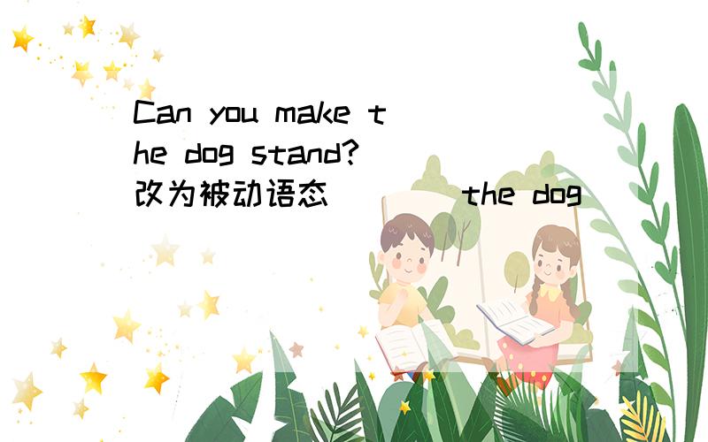 Can you make the dog stand?（改为被动语态） （ ）the dog （）（）（）stand?