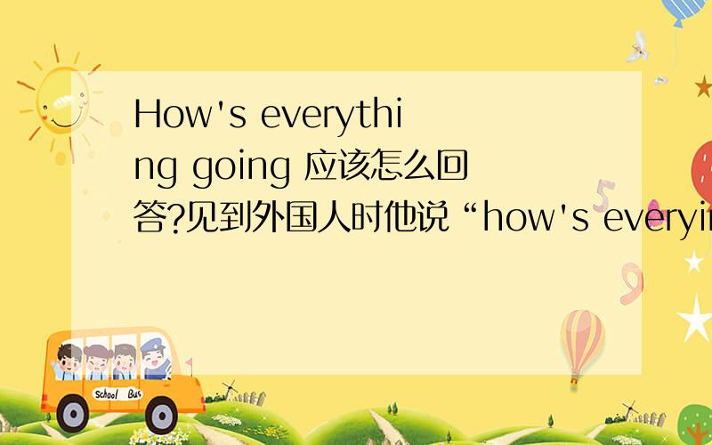 How's everything going 应该怎么回答?见到外国人时他说“how's everying going?”,应该怎么回答呢?