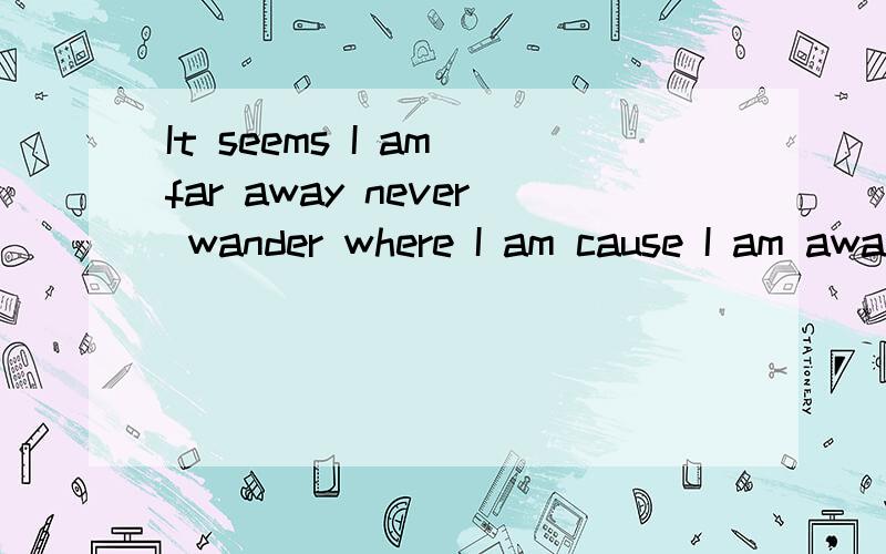 It seems I am far away never wander where I am cause I am aways by your side请问翻译成汉语是什么啊?我没有学过英语,一个朋友忽然给我发了个这,
