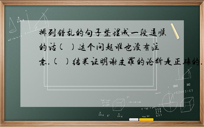 排列错乱的句子整理成一段通顺的话( )这个问题谁也没有注意.( )结果证明谢皮罗的论断是正确的.( )许多科学家也纷纷进行实验.( )浴池排水,水为什么会打转?( )他经过反复研究,认为漩涡与地