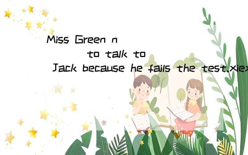 Miss Green n_____ to talk to Jack because he fails the test.xiexie