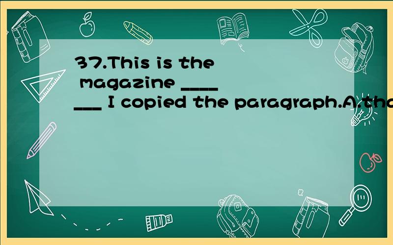 37.This is the magazine _______ I copied the paragraph.A.that B.which C.from that D.from which