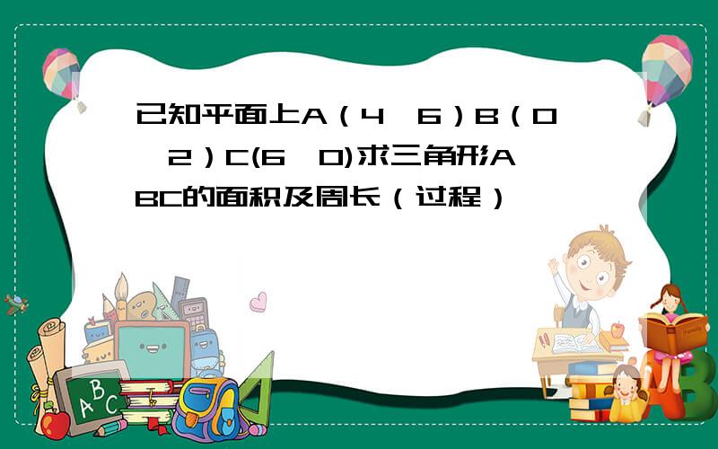 已知平面上A（4,6）B（0,2）C(6,0)求三角形ABC的面积及周长（过程）