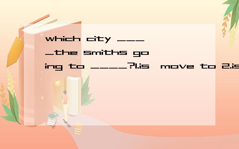 which city ____the smiths going to ____?1.is,move to 2.is,move 3.are,move 4.are,move to