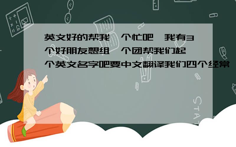 英文好的帮我一个忙吧,我有3个好朋友想组一个团帮我们起一个英文名字吧要中文翻译我们四个经常一起出现