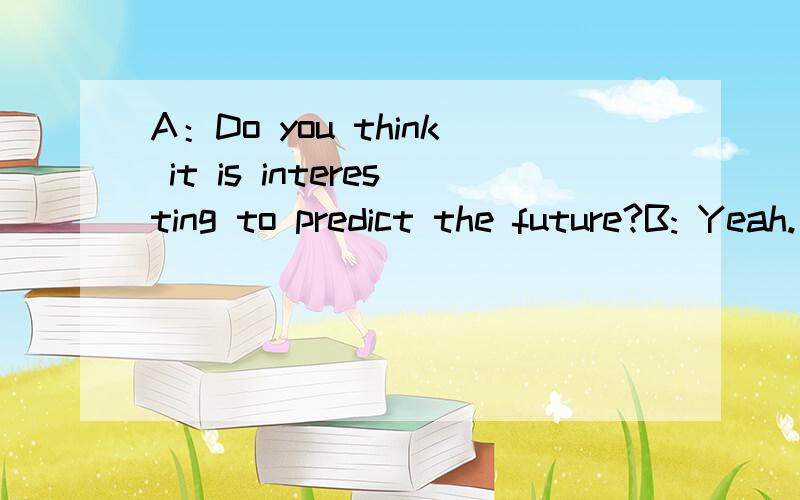 A：Do you think it is interesting to predict the future?B: Yeah. ① .What's your idea?A：Well. I think there will be at least one car in every family.B:Really? ②?A:I also predict that people will have more free time.B:③ ?A:Because there will b