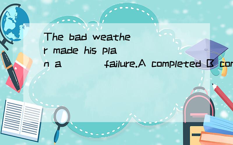 The bad weather made his plan a ___ failure.A completed B completing C complete D completely应该选哪个?为什么?