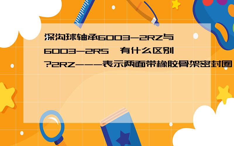 深沟球轴承6003-2RZ与6003-2RS,有什么区别?2RZ---表示两面带橡胶骨架密封圈（非接触式）2RS---表示什么意思?