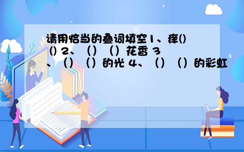 请用恰当的叠词填空1、痒() () 2、（）（）花香 3、（）（）的光 4、（）（）的彩虹