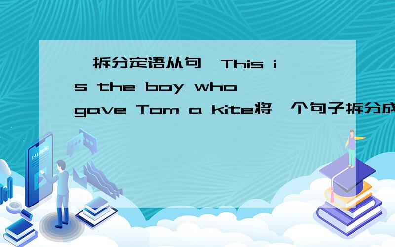 【拆分定语从句】This is the boy who gave Tom a kite将一个句子拆分成两个句子.This is the boy who gave Tom a kite.This is the kite which Billy Fisher gave to TOM.
