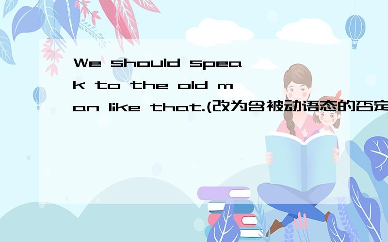 We should speak to the old man like that.(改为含被动语态的否定句)The old man ＿ be ＿ ＿ like that.