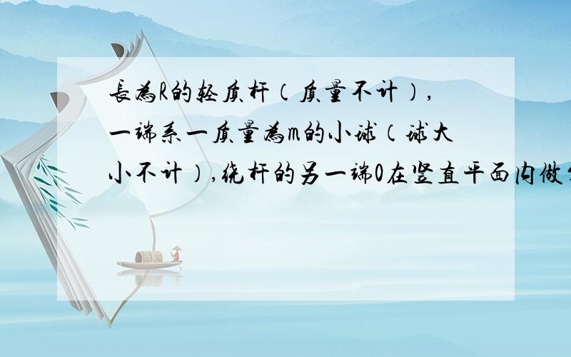 长为R的轻质杆（质量不计）,一端系一质量为m的小球（球大小不计）,绕杆的另一端0在竖直平面内做匀速圆周1）小球最低点时的线速度大小3）小球以多大的线速度运动,通过最高处时杆对球