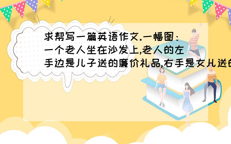 求帮写一篇英语作文.一幅图：一个老人坐在沙发上,老人的左手边是儿子送的廉价礼品,右手是女儿送的昂贵礼求帮写一篇英语作文.一幅图（一个老人坐在沙发上,老人的左手边是儿子送的廉