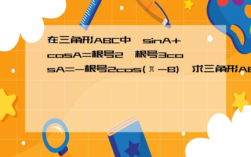 在三角形ABC中,sinA+cosA=根号2,根号3cosA=-根号2cos(π-B),求三角形ABC的三个内