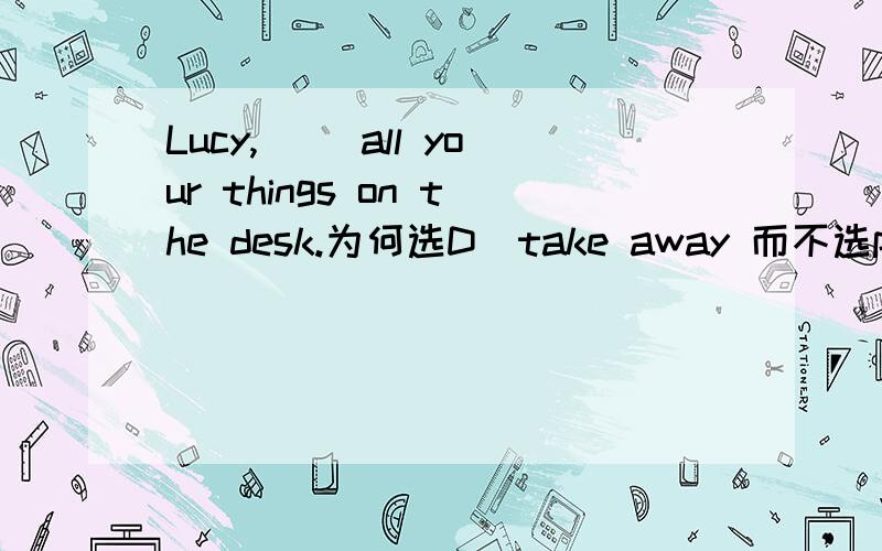 Lucy,( )all your things on the desk.为何选D．take away 而不选put away我觉得put away比较好，但是答案却是take away.所以不理解．是不是答案弄错了？